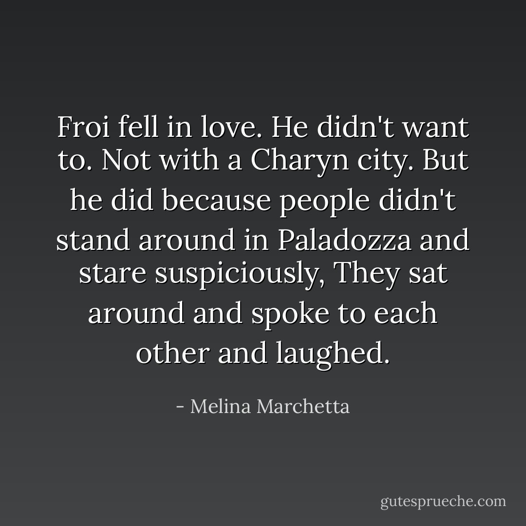 Froi fell in love. He didn't want to. Not with a Charyn city. But he did because people didn't stand around in Paladozza and stare suspiciously, They sat around and spoke to each other and laughed. - Melina Marchetta