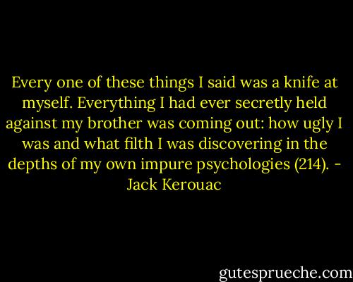 Every one of these things I said was a knife at myself. Everything I had ever secretly held against my brother was coming out: how ugly I was and what filth I was discovering in the depths of my own impure psychologies (214). - Jack Kerouac