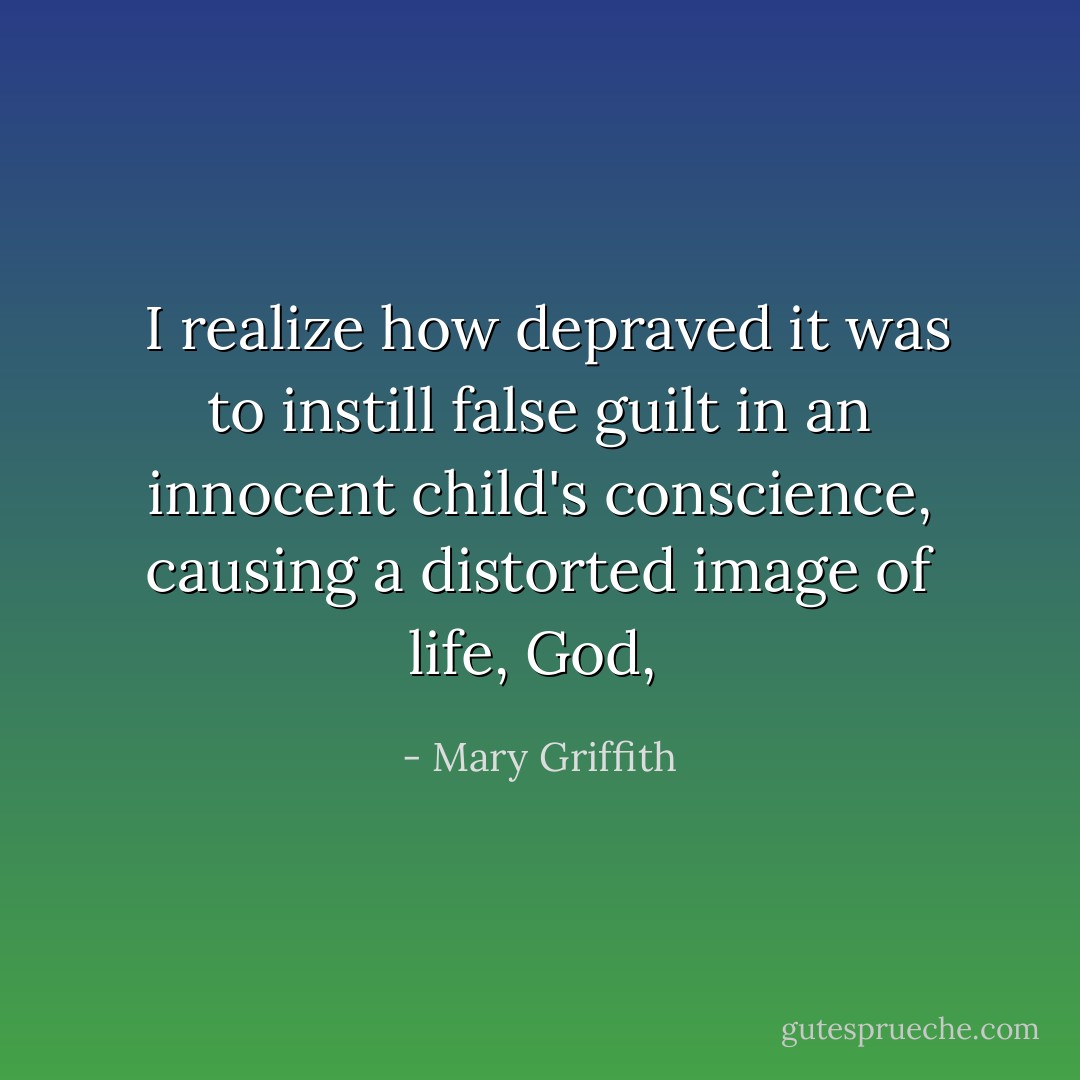  I realize how depraved it was to instill false guilt in an innocent child's conscience, causing a distorted image of life, God,  - Mary Griffith