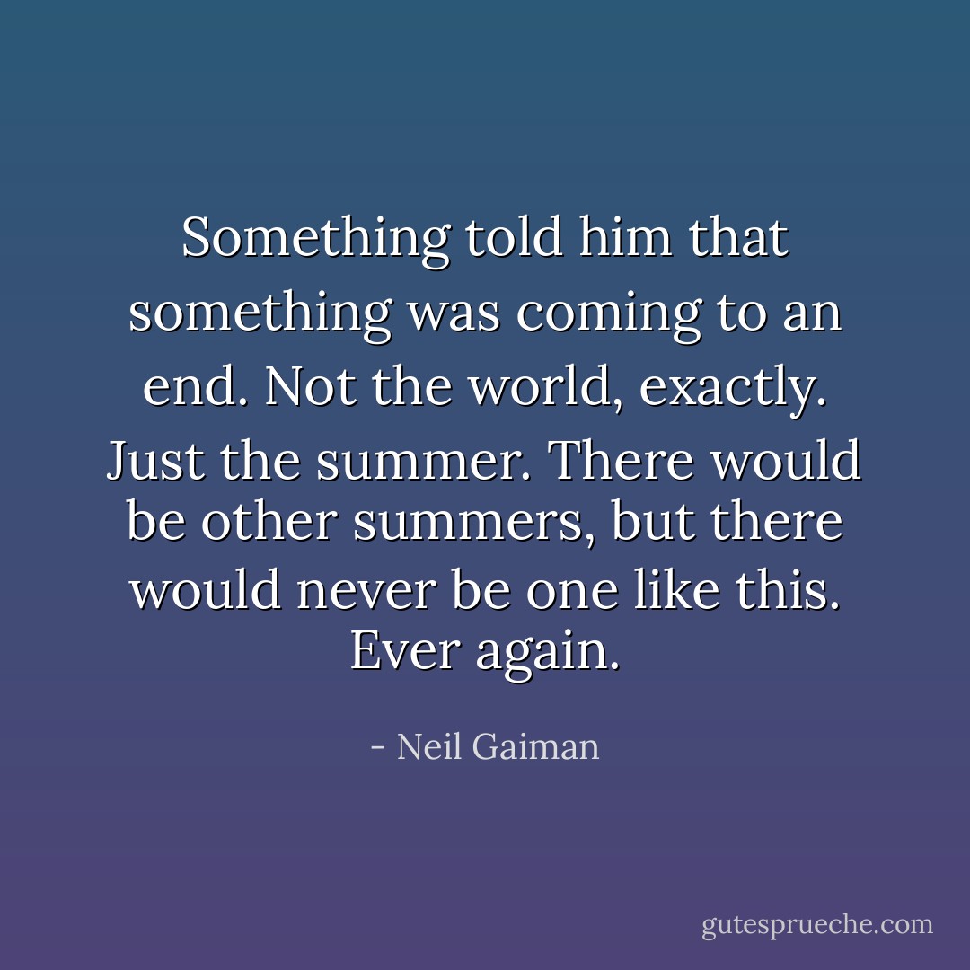 Something told him that something was coming to an end. Not the world, exactly. Just the summer. There would be other summers, but there would never be one like this. Ever again. - Neil Gaiman