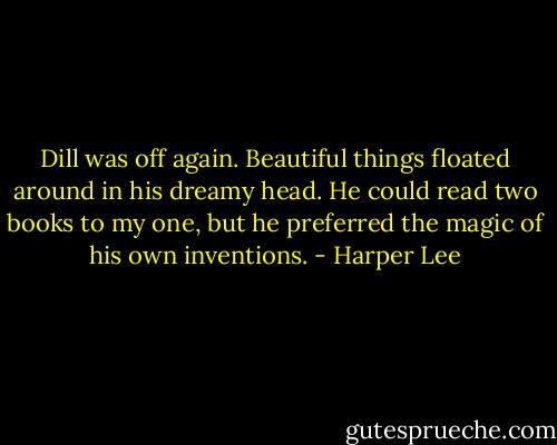 Dill was off again. Beautiful things floated around in his dreamy head. He could read two books to my one, but he preferred the magic of his own inventions. - Harper Lee