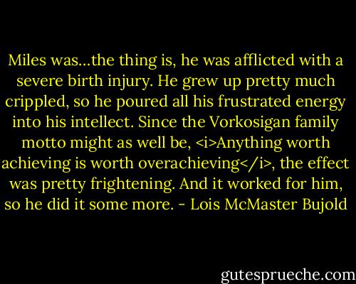 Miles was…the thing is, he was afflicted with a severe birth injury. He grew up pretty much crippled, so he poured all his frustrated energy into his intellect. Since the Vorkosigan family motto might as well be, <i>Anything worth achieving is worth overachieving</i>, the effect was pretty frightening. And it worked for him, so he did it some more. - Lois McMaster Bujold