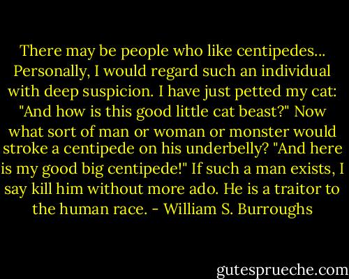 There may be people who like centipedes... Personally, I would regard such an individual with deep suspicion. I have just petted my cat: "And how is this good little cat beast?" Now what sort of man or woman or monster would stroke a centipede on his underbelly? "And here is my good big centipede!" If such a man exists, I say kill him without more ado. He is a traitor to the human race. - William S. Burroughs