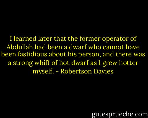 I learned later that the former operator of Abdullah had been a dwarf who cannot have been fastidious about his person, and there was a strong whiff of hot dwarf as I grew hotter myself. - Robertson Davies