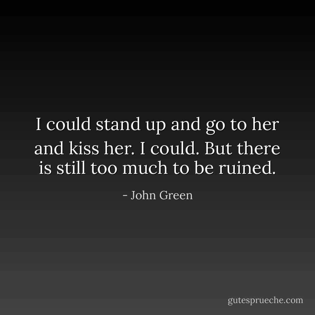 I could stand up and go to her and kiss her. I could. But there is still too much to be ruined. - John Green