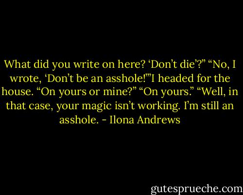 What did you write on here? ‘Don’t die’?”<br />“No, I wrote, ‘Don’t be an asshole!’”I headed for the house.<br />“On yours or mine?”<br />“On yours.”<br />“Well, in that case, your magic isn’t working. I’m still an asshole. - Ilona Andrews