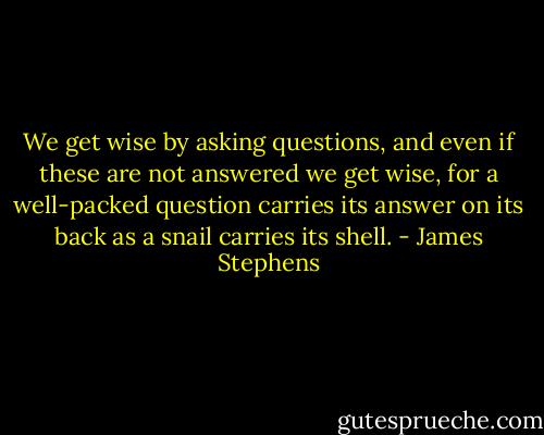 We get wise by asking questions, and even if these are not answered we get wise, for a well-packed question carries its answer on its back as a snail carries its shell. - James Stephens