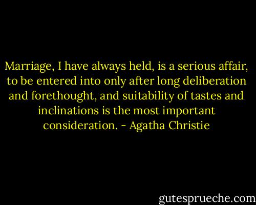 Marriage, I have always held, is a serious affair, to be entered into only after long deliberation and forethought, and suitability of tastes and inclinations is the most important consideration. - Agatha Christie