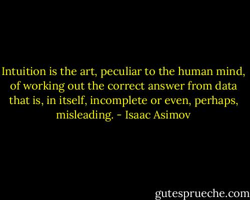 Intuition is the art, peculiar to the human mind, of working out the correct answer from data that is, in itself, incomplete or even, perhaps, misleading. - Isaac Asimov