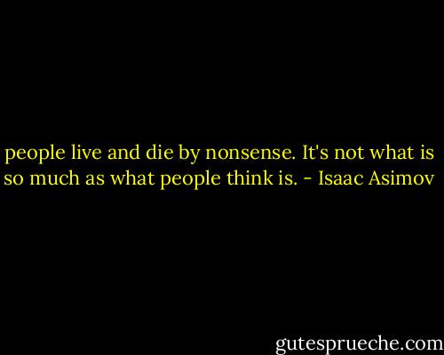 people live and die by nonsense. It's not what is so much as what people think is. - Isaac Asimov