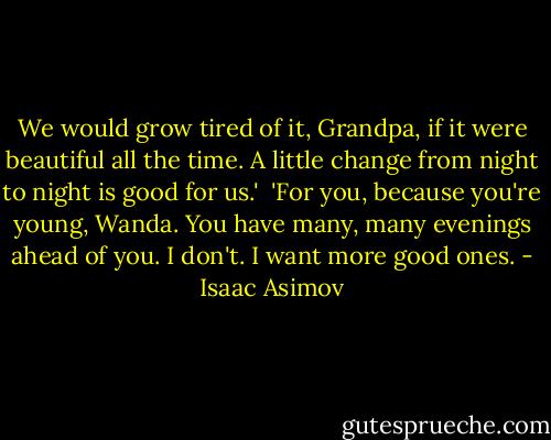 We would grow tired of it, Grandpa, if it were beautiful all the time. A little change from night to night is good for us.'<br /><br />'For you, because you're young, Wanda. You have many, many evenings ahead of you. I don't. I want more good ones. - Isaac Asimov