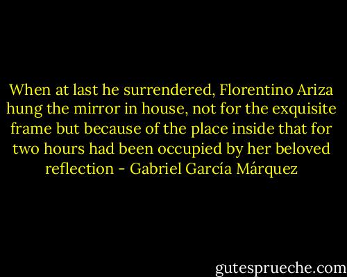 When at last he surrendered, Florentino Ariza hung the mirror in house, not for the exquisite frame but because of the place inside that for two hours had been occupied by her beloved reflection - Gabriel García Márquez