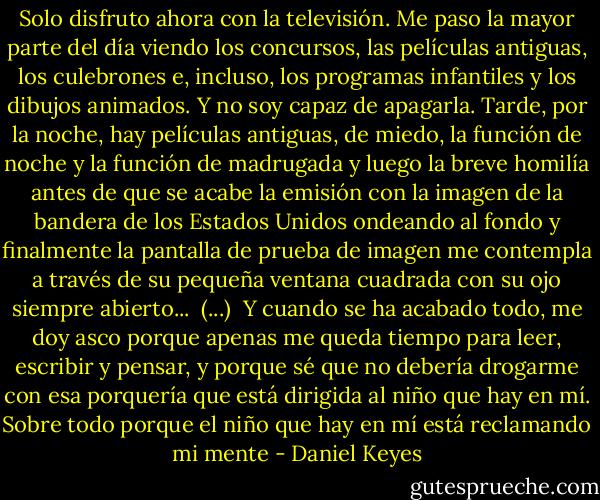 Solo disfruto ahora con la televisión. Me paso la mayor parte del día viendo los concursos, las películas antiguas, los culebrones e, incluso, los programas infantiles y los dibujos animados. Y no soy capaz de apagarla. Tarde, por la noche, hay películas antiguas, de miedo, la función de noche y la función de madrugada y luego la breve homilía antes de que se acabe la emisión con la imagen de la bandera de los Estados Unidos ondeando al fondo y finalmente la pantalla de prueba de imagen me contempla a través de su pequeña ventana cuadrada con su ojo siempre abierto...<br /><br />(...)<br /><br />Y cuando se ha acabado todo, me doy asco porque apenas me queda tiempo para leer, escribir y pensar, y porque sé que no debería drogarme con esa porquería que está dirigida al niño que hay en mí. Sobre todo porque el niño que hay en mí está reclamando mi mente - Daniel Keyes
