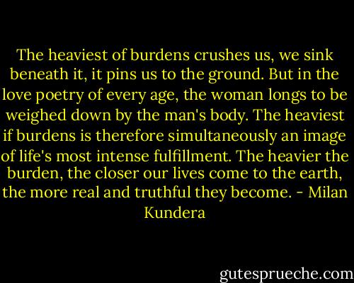 The heaviest of burdens crushes us, we sink beneath it, it pins us to the ground. But in the love poetry of every age, the woman longs to be weighed down by the man's body. The heaviest if burdens is therefore simultaneously an image of life's most intense fulfillment. The heavier the burden, the closer our lives come to the earth, the more real and truthful they become. - Milan Kundera