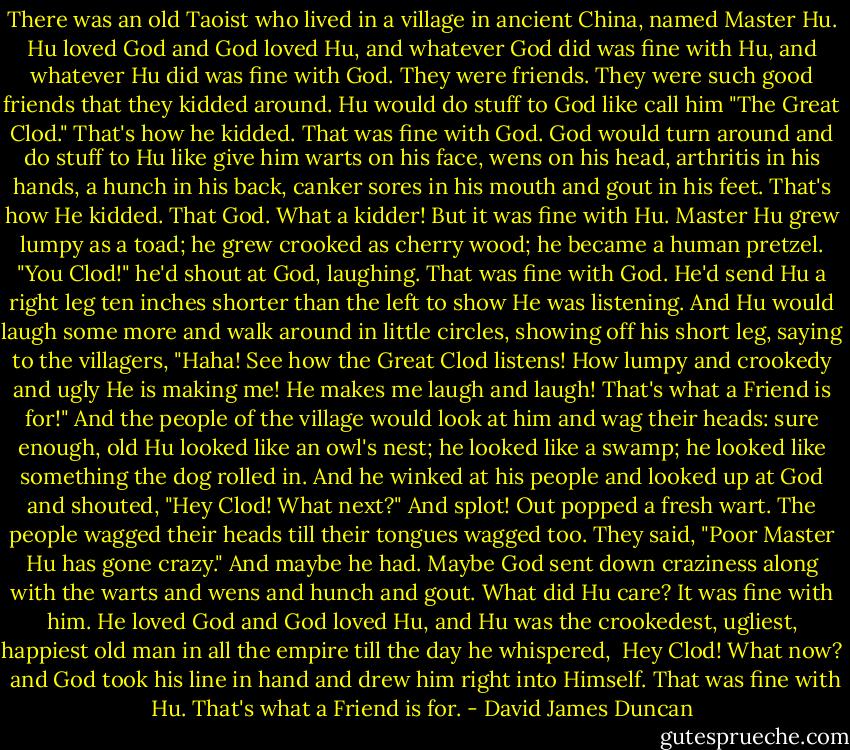 There was an old Taoist who lived in a village in ancient China, named Master Hu. Hu loved God and God loved Hu, and whatever God did was fine with Hu, and whatever Hu did was fine with God. They were friends. They were such good friends that they kidded around. Hu would do stuff to God like call him "The Great Clod." That's how he kidded. That was fine with God. God would turn around and do stuff to Hu like give him warts on his face, wens on his head, arthritis in his hands, a hunch in his back, canker sores in his mouth and gout in his feet. That's how He kidded. That God. What a kidder! But it was fine with Hu.<br />Master Hu grew lumpy as a toad; he grew crooked as cherry wood; he became a human pretzel. "You Clod!" he'd shout at God, laughing. That was fine with God. He'd send Hu a right leg ten inches shorter than the left to show He was listening. And Hu would laugh some more and walk around in little circles, showing off his short leg, saying to the villagers, "Haha! See how the Great Clod listens! How lumpy and crookedy and ugly He is making me! He makes me laugh and laugh! That's what a Friend is for!" And the people of the village would look at him and wag their heads: sure enough, old Hu looked like an owl's nest; he looked like a swamp; he looked like something the dog rolled in. And he winked at his people and looked up at God and shouted, "Hey Clod! What next?" And splot! Out popped a fresh wart.<br />The people wagged their heads till their tongues wagged too. They said, "Poor Master Hu has gone crazy." And maybe he had. Maybe God sent down craziness along with the warts and wens and hunch and gout. What did Hu care? It was fine with him. He loved God and God loved Hu, and Hu was the crookedest, ugliest, happiest old man in all the empire till the day he whispered,<br /><br />Hey Clod! What now?<br /><br />and God took his line in hand and drew him right into Himself. That was fine with Hu. That's what a Friend is for. - David James Duncan