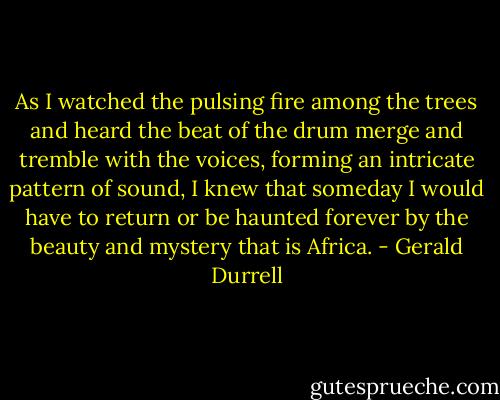 As I watched the pulsing fire among the trees and heard the beat of the drum merge and tremble with the voices, forming an intricate pattern of sound, I knew that someday I would have to return or be haunted forever by the beauty and mystery that is Africa. - Gerald Durrell