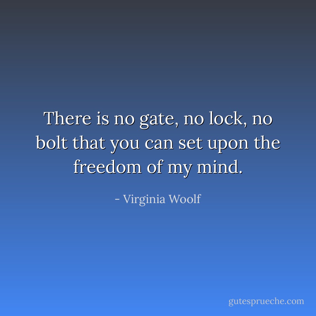 There is no gate, no lock, no bolt that you can set upon the freedom of my mind. - Virginia Woolf
