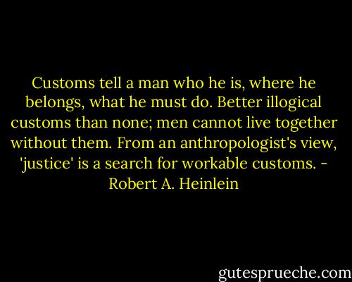 Customs tell a man who he is, where he belongs, what he must do. Better illogical customs than none; men cannot live together without them. From an anthropologist's view, 'justice' is a search for workable customs. - Robert A. Heinlein