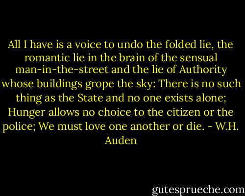 All I have is a voice to undo the folded lie, the romantic lie in the brain of the sensual man-in-the-street and the lie of Authority whose buildings grope the sky: There is no such thing as the State and no one exists alone; Hunger allows no choice to the citizen or the police; We must love one another or die. - W.H. Auden