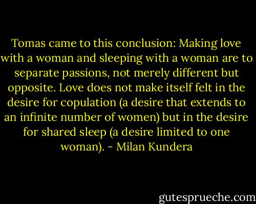 Tomas came to this conclusion: Making love with a woman and sleeping with a woman are to separate passions, not merely different but opposite. Love does not make itself felt in the desire for copulation (a desire that extends to an infinite number of women) but in the desire for shared sleep (a desire limited to one woman). - Milan Kundera