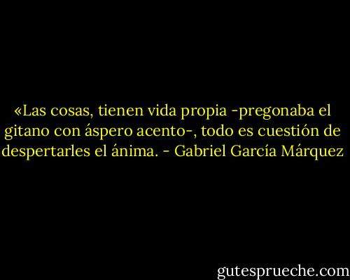 «Las cosas, tienen vida propia -pregonaba el gitano con áspero acento-, todo es cuestión de despertarles el ánima. - Gabriel García Márquez