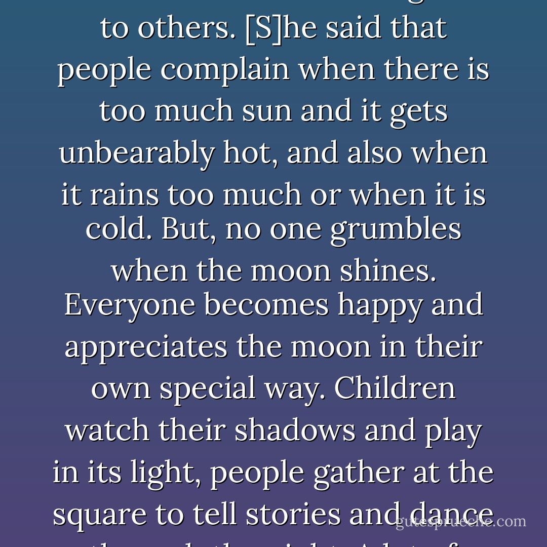 We must strive to be like the moon.' An old man in Kabati repeated this sentence often... the adage served to remind people to always be on their best behavior and to be good to others. [S]he said that people complain when there is too much sun and it gets unbearably hot, and also when it rains too much or when it is cold. But, no one grumbles when the moon shines. Everyone becomes happy and appreciates the moon in their own special way. Children watch their shadows and play in its light, people gather at the square to tell stories and dance through the night. A lot of happy things happen when the moon shines. These are some of the reasons why we should want to be like the moon. - Ishmael Beah