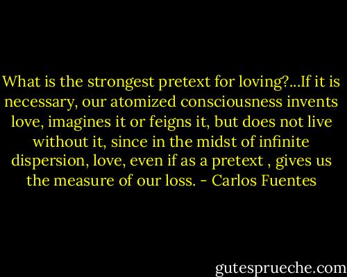 What is the strongest pretext for loving?...If it is necessary, our atomized consciousness invents love, imagines it or feigns it, but does not live without it, since in the midst of infinite dispersion, love, even if as a pretext , gives us the measure of our loss. - Carlos Fuentes