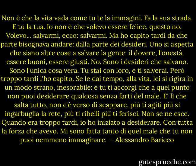 Non è che la vita vada come tu te la immagini. Fa la sua strada. E tu la tua. Io non è che volevo essere felice, questo no. Volevo... salvarmi, ecco: salvarmi. Ma ho capito tardi da che parte bisognava andare: dalla parte dei desideri. Uno si aspetta che siano altre cose a salvare la gente: il dovere, l'onestà, essere buoni, essere giusti. No. Sono i desideri che salvano. Sono l'unica cosa vera. Tu stai con loro, e ti salverai. Però troppo tardi l'ho capito. Se le dai tempo, alla vita, lei si rigira in un modo strano, inesorabile: e tu ti accorgi che a quel punto non puoi desiderare qualcosa senza farti del male. E' lì che salta tutto, non c'è verso di scappare, più ti agiti più si ingarbuglia la rete, più ti ribelli più ti ferisci. Non se ne esce. Quando era troppo tardi, io ho iniziato a desiderare. Con tutta la forza che avevo. Mi sono fatta tanto di quel male che tu non puoi nemmeno immaginare.  - Alessandro Baricco