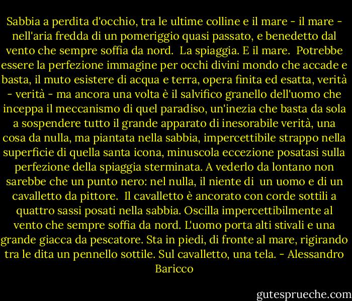 Sabbia a perdita d'occhio, tra le ultime colline e il mare - il mare - nell'aria fredda di un pomeriggio quasi passato, e benedetto dal vento che sempre soffia da nord. <br />La spiaggia. E il mare. <br />Potrebbe essere la perfezione immagine per occhi divini mondo che accade e basta, il muto esistere di acqua e terra, opera finita ed esatta, verità - verità - ma ancora una volta è il salvifico granello dell'uomo che inceppa il meccanismo di quel paradiso, un'inezia che basta da sola a sospendere tutto il grande apparato di inesorabile verità, una cosa da nulla, ma piantata nella sabbia, impercettibile strappo nella superficie di quella santa icona, minuscola eccezione posatasi sulla perfezione della spiaggia sterminata. A vederlo da lontano non sarebbe che un punto nero: nel nulla, il niente di <br />un uomo e di un cavalletto da pittore. <br />Il cavalletto è ancorato con corde sottili a quattro sassi posati nella sabbia. Oscilla impercettibilmente al vento che sempre soffia da nord. L'uomo porta alti stivali e una grande giacca da pescatore. Sta in piedi, di fronte al mare, rigirando tra le dita un pennello sottile. Sul cavalletto, una tela. - Alessandro Baricco