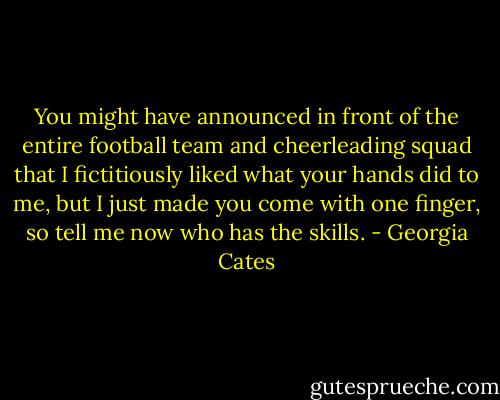 You might have announced in front of the entire football team and cheerleading squad that I<br />fictitiously liked what your hands did to me, but I just made you come with one finger, so tell me now who has the skills. - Georgia Cates
