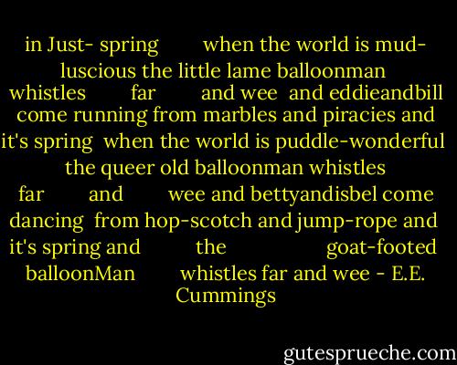 in Just-<br />spring          when the world is mud-<br />luscious the little<br />lame balloonman<br /><br />whistles          far          and wee<br /><br />and eddieandbill come<br />running from marbles and<br />piracies and it's<br />spring<br /><br />when the world is puddle-wonderful<br /><br />the queer<br />old balloonman whistles<br />far          and          wee<br />and bettyandisbel come dancing<br /><br />from hop-scotch and jump-rope and<br /><br />it's<br />spring<br />and<br /><br />          the<br /><br />                    goat-footed<br /><br />balloonMan          whistles<br />far<br />and<br />wee - E.E. Cummings