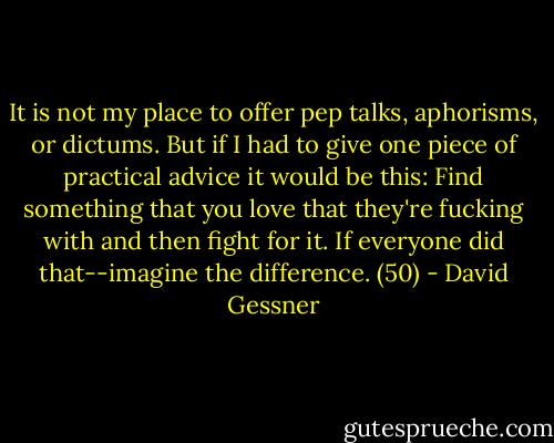 It is not my place to offer pep talks, aphorisms, or dictums. But if I had to give one piece of practical advice it would be this: Find something that you love that they're fucking with and then fight for it. If everyone did that--imagine the difference. (50) - David Gessner