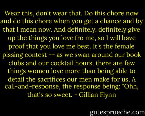 Wear this, don't wear that. Do this chore now and do this chore when you get a chance and by that I mean now. And definitely, definitely give up the things you love fro me, so I will have proof that you love me best. It's the female pissing contest -- as we swan around our book clubs and our cocktail hours, there are few things women love more than being able to detail the sacrifices our men make for us. A call-and-response, the response being: "Ohh, that's so sweet. - Gillian Flynn