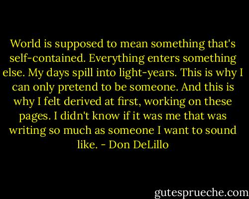 World is supposed to mean something that's self-contained. Everything enters something else. My days spill into light-years. This is why I can only pretend to be someone. And this is why I felt derived at first, working on these pages. I didn't know if it was me that was writing so much as someone I want to sound like. - Don DeLillo