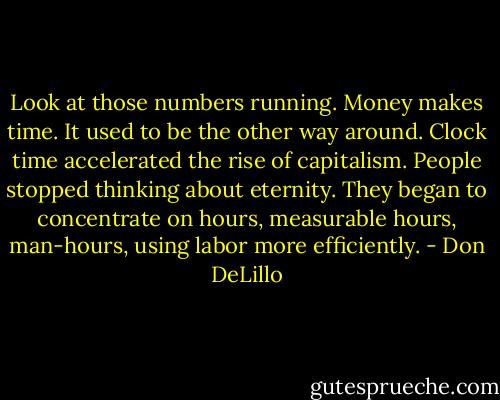 Look at those numbers running. Money makes time. It used to be the other way around. Clock time accelerated the rise of capitalism. People stopped thinking about eternity. They began to concentrate on hours, measurable hours, man-hours, using labor more efficiently. - Don DeLillo