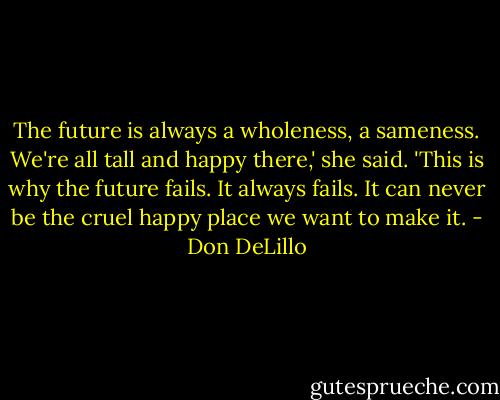 The future is always a wholeness, a sameness. We're all tall and happy there,' she said. 'This is why the future fails. It always fails. It can never be the cruel happy place we want to make it. - Don DeLillo