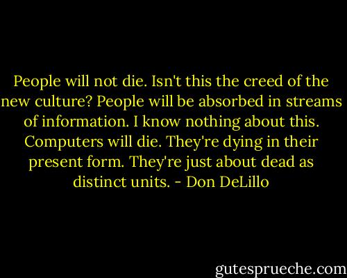 People will not die. Isn't this the creed of the new culture? People will be absorbed in streams of information. I know nothing about this. Computers will die. They're dying in their present form. They're just about dead as distinct units. - Don DeLillo