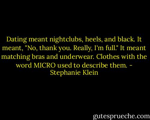 Dating meant nightclubs, heels, and black. It meant, "No, thank you. Really, I'm full." It meant matching bras and underwear. Clothes with the word MICRO used to describe them. - Stephanie Klein