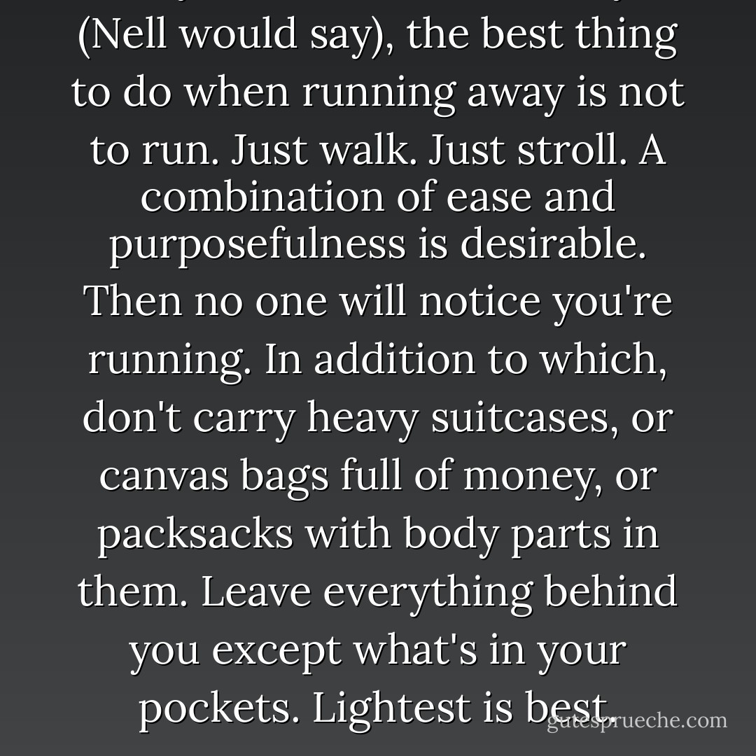 As any bank robber can tell you (Nell would say), the best thing to do when running away is not to run. Just walk. Just stroll. A combination of ease and purposefulness is desirable. Then no one will notice you're running. In addition to which, don't carry heavy suitcases, or canvas bags full of money, or packsacks with body parts in them. Leave everything behind you except what's in your pockets. Lightest is best. - Margaret Atwood
