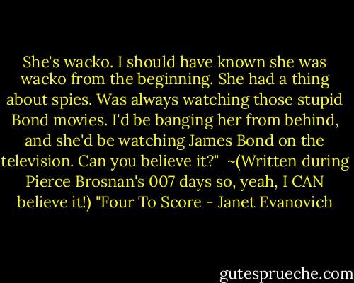 She's wacko. I should have known she was wacko from the beginning. She had a thing about spies. Was always watching those stupid Bond movies. I'd be banging her from behind, and she'd be watching James Bond on the television. Can you believe it?"<br /><br />~(Written during Pierce Brosnan's 007 days so, yeah, I CAN believe it!) "Four To Score - Janet Evanovich