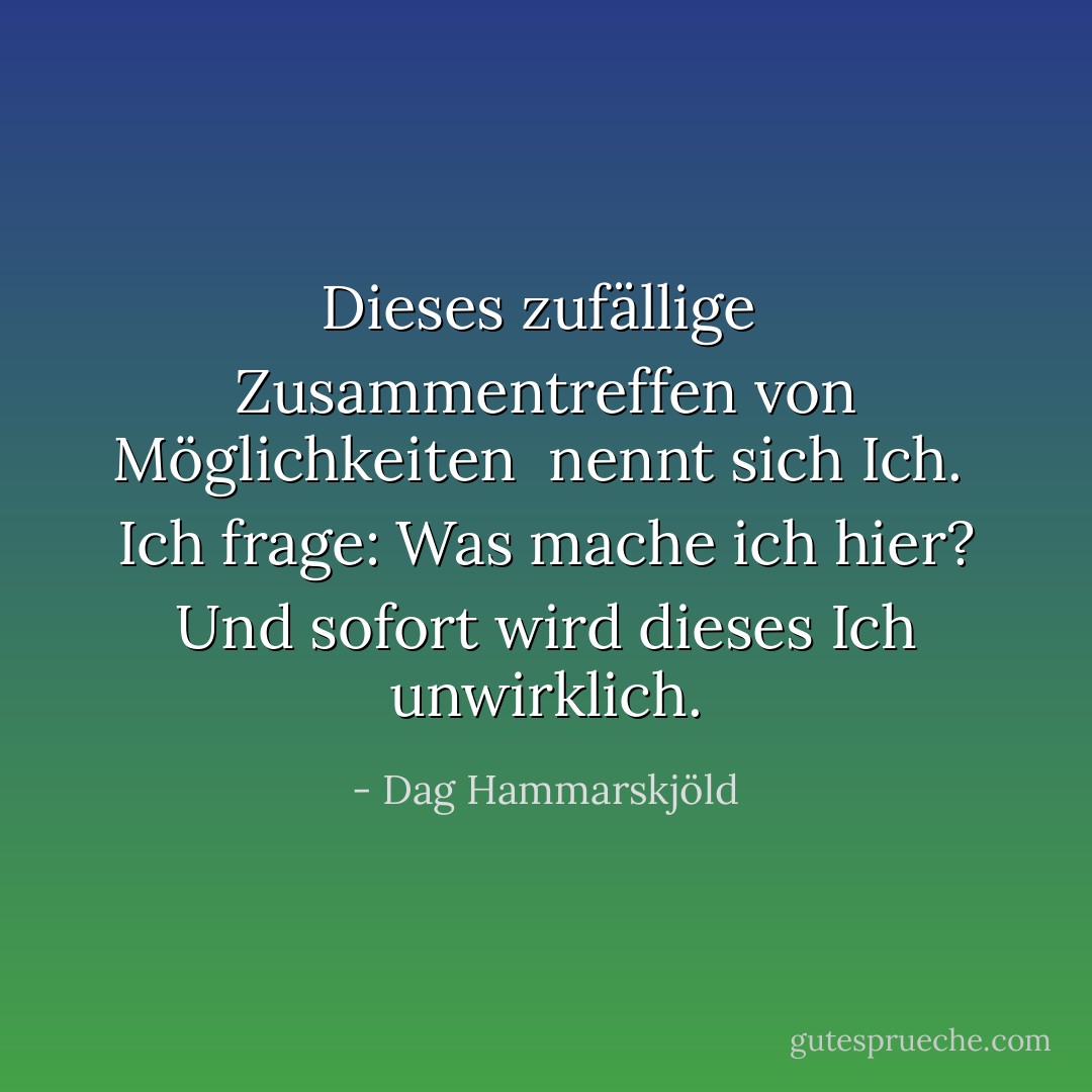 Dieses zufällige<br /> Zusammentreffen von Möglichkeiten<br /> nennt sich Ich.<br /><br />Ich frage: Was mache ich hier?<br />Und sofort wird dieses Ich<br />unwirklich. - Dag Hammarskjöld<