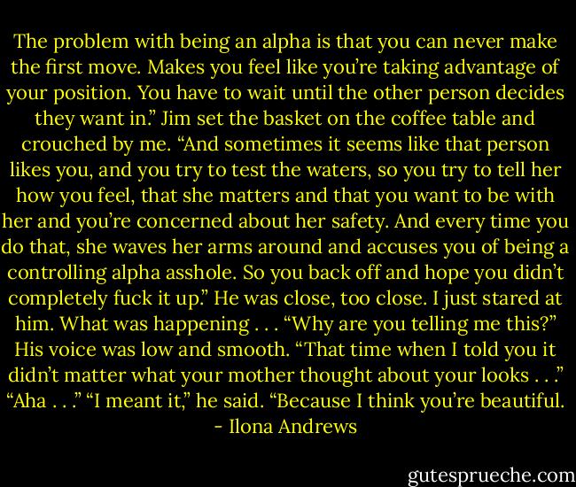 The problem with being an alpha is that you can never make the first move.<br />Makes you feel like you’re taking advantage of your position. You have to wait until<br />the other person decides they want in.”<br />Jim set the basket on the coffee table and crouched by me.<br />“And sometimes it seems like that person likes you, and you try to test the waters,<br />so you try to tell her how you feel, that she matters and that you want to be with her<br />and you’re concerned about her safety. And every time you do that, she waves her<br />arms around and accuses you of being a controlling alpha asshole. So you back off<br />and hope you didn’t completely fuck it up.”<br />He was close, too close. I just stared at him. What was happening . . . “Why are<br />you telling me this?”<br />His voice was low and smooth. “That time when I told you it didn’t matter what<br />your mother thought about your looks . . .”<br />“Aha . . .”<br />“I meant it,” he said. “Because I think you’re beautiful. - Ilona Andrews