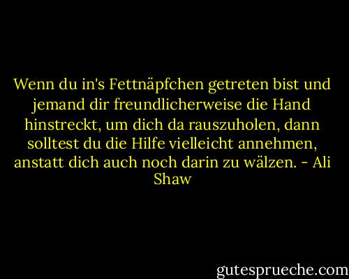 Wenn du in's Fettnäpfchen getreten bist und jemand dir freundlicherweise die Hand hinstreckt, um dich da rauszuholen, dann solltest du die Hilfe vielleicht annehmen, anstatt dich auch noch darin zu wälzen. - Ali Shaw