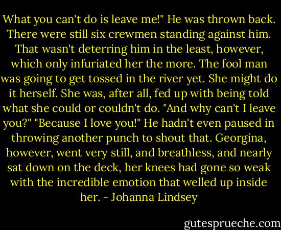 What you can't do is leave me!"<br />He was thrown back. There were still six crewmen standing against him. That wasn't deterring him in the least, however, which only infuriated her the more. The fool man was going to get tossed in the river yet.<br />She might do it herself. She was, after all, fed up with being told what she could or couldn't do. "And why can't I leave you?"<br />"Because I love you!"<br />He hadn't even paused in throwing another punch to shout that. Georgina, however, went very still, and breathless, and nearly sat down on the deck, her knees had gone so weak with the incredible emotion that welled up inside her. - Johanna Lindsey