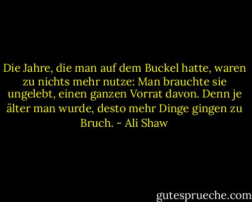 Die Jahre, die man auf dem Buckel hatte, waren zu nichts mehr nutze: Man brauchte sie ungelebt, einen ganzen Vorrat davon. Denn je älter man wurde, desto mehr Dinge gingen zu Bruch. - Ali Shaw