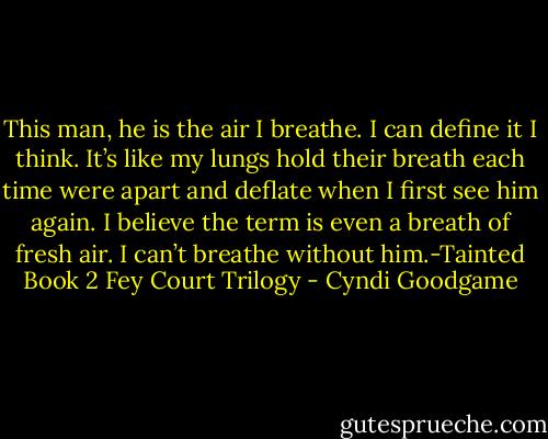 This man, he is the air I breathe. I can define it I think. It’s like my lungs hold their breath each time were apart and deflate when I first see him again. I believe the term is even a breath of fresh air. I can’t breathe without him.-Tainted Book 2 Fey Court Trilogy - Cyndi Goodgame