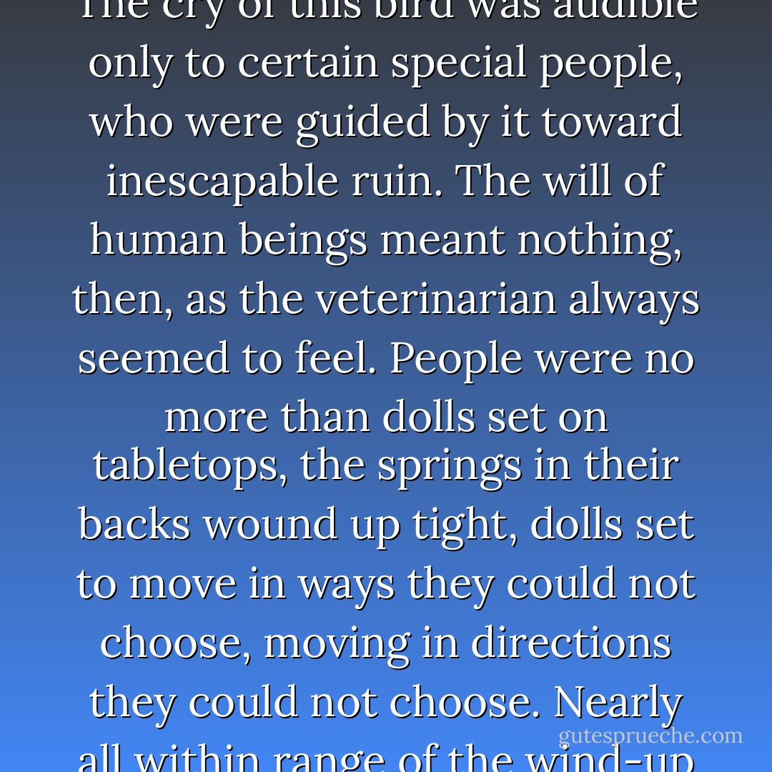 Whether by chance conjunction or not, the “wind-up bird” was a powerful presence in Cinnamon’s story. The cry of this bird was audible only to certain special people, who were guided by it toward inescapable ruin. The will of human beings meant nothing, then, as the veterinarian always seemed to feel. People were no more than dolls set on tabletops, the springs in their backs wound up tight, dolls set to move in ways they could not choose, moving in directions they could not choose. Nearly all within range of the wind-up bird’s cry were ruined, lost. Most of them died, plunging over the edge of the table. - Haruki Murakami
