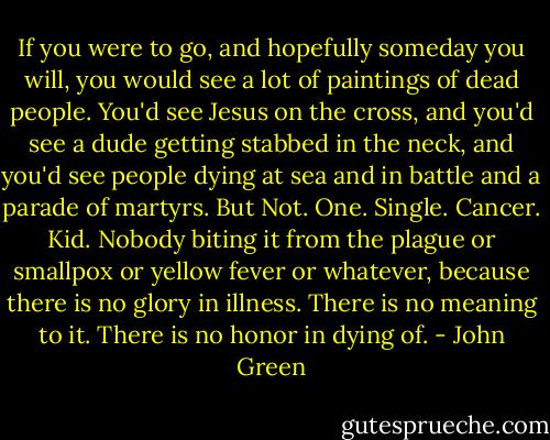 If you were to go, and hopefully someday you will, you would see a lot of paintings of dead people. You'd see Jesus on the cross, and you'd see a dude getting stabbed in the neck, and you'd see people dying at sea and in battle and a parade of martyrs. But Not. One. Single. Cancer. Kid. Nobody biting it from the plague or smallpox or yellow fever or whatever, because there is no glory in illness. There is no meaning to it. There is no honor in dying of. - John Green