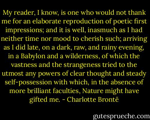 My reader, I know, is one who would not thank me for an elaborate reproduction of poetic first impressions; and it is well, inasmuch as I had neither time nor mood to cherish such; arriving as I did late, on a dark, raw, and rainy evening, in a Babylon and a wilderness, of which the vastness and the strangeness tried to the utmost any powers of clear thought and steady self-possession with which, in the absence of more brilliant faculties, Nature might have gifted me. - Charlotte Brontë