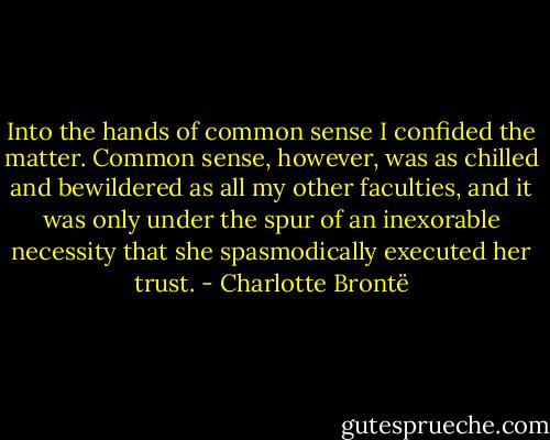 Into the hands of common sense I confided the matter. Common sense, however, was as chilled and bewildered as all my other faculties, and it was only under the spur of an inexorable necessity that she spasmodically executed her trust. - Charlotte Brontë